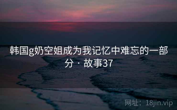 韩国g奶空姐成为我记忆中难忘的一部分 · 故事37  第1张