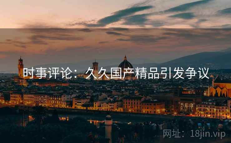 时事评论：久久国产精品引发争议