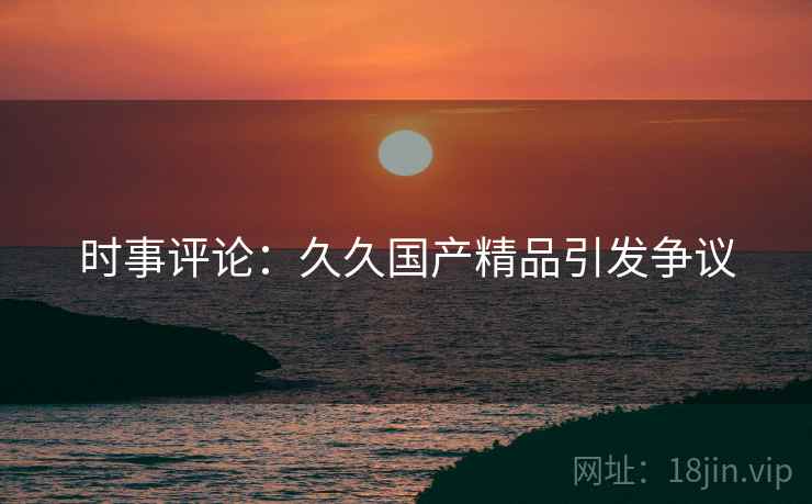 时事评论：久久国产精品引发争议