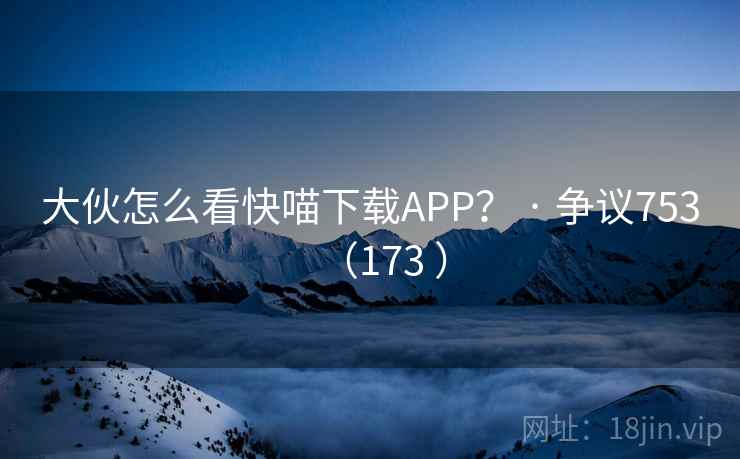 大伙怎么看快喵下载APP? · 争议753(173 )