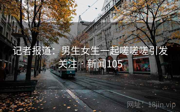 记者报道:男生女生一起嗟嗟嗟引发关注 · 新闻105