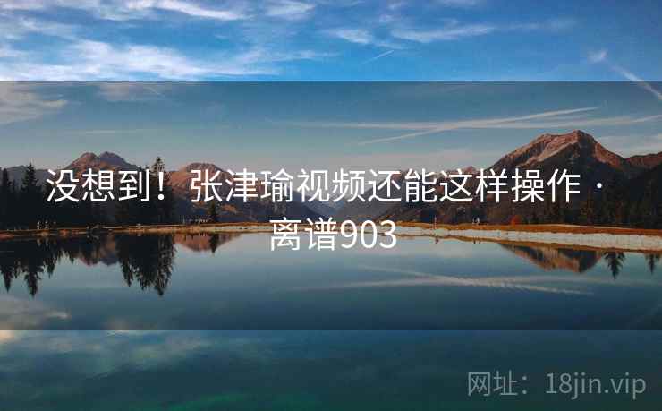没想到!张津瑜视频还能这样操作 · 离谱903