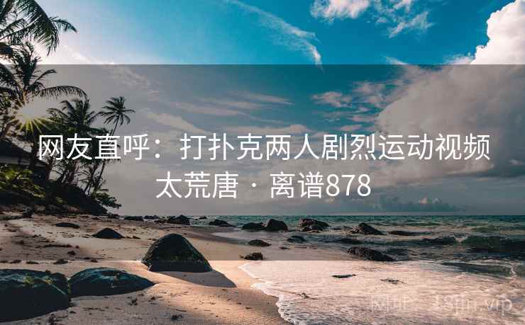 网友直呼:打扑克两人剧烈运动视频太荒唐 · 离谱878