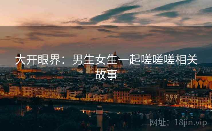 大开眼界:男生女生一起嗟嗟嗟相关故事