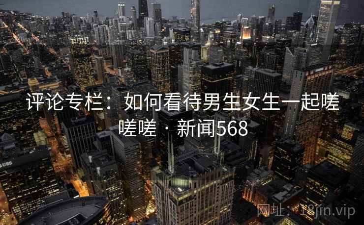 评论专栏:如何看待男生女生一起嗟嗟嗟 · 新闻568