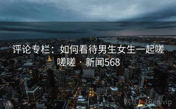 评论专栏:如何看待男生女生一起嗟嗟嗟 · 新闻568
