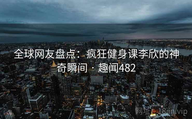 全球网友盘点:疯狂健身课李欣的神奇瞬间 · 趣闻482