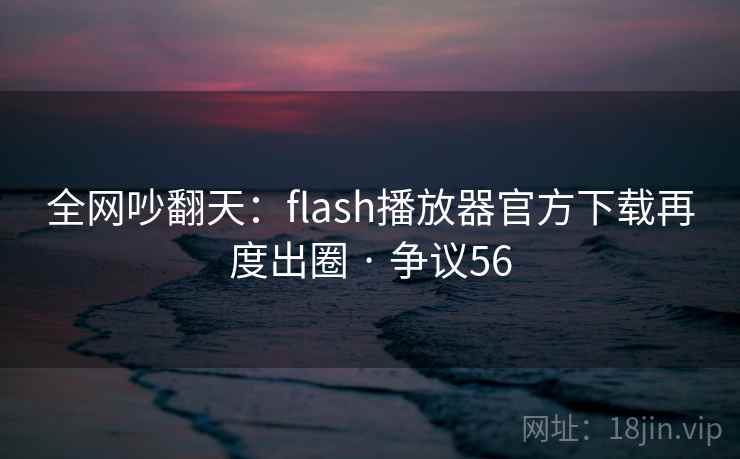 全网吵翻天：flash播放器官方下载再度出圈 · 争议56