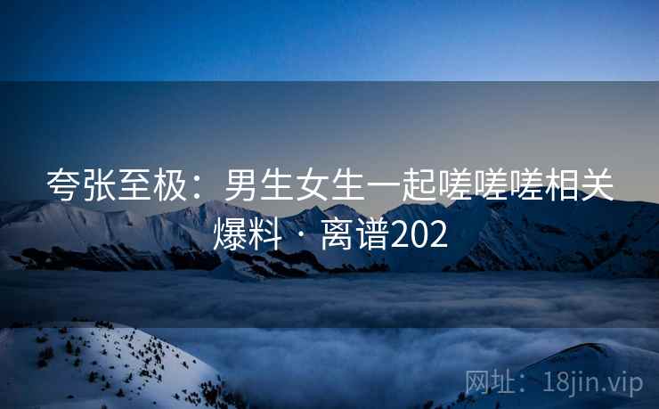 夸张至极：男生女生一起嗟嗟嗟相关爆料 · 离谱202